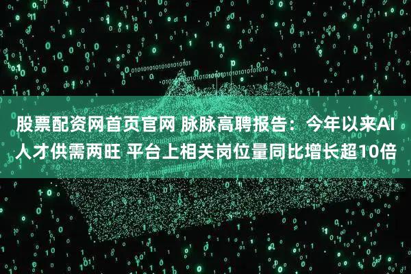 股票配资网首页官网 脉脉高聘报告：今年以来AI人才供需两旺 平台上相关岗位量同比增长超10倍