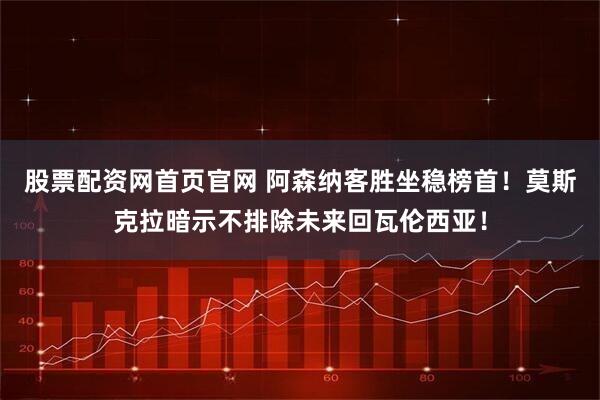 股票配资网首页官网 阿森纳客胜坐稳榜首！莫斯克拉暗示不排除未来回瓦伦西亚！