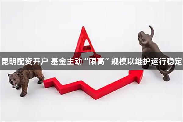 昆明配资开户 基金主动“限高”规模以维护运行稳定