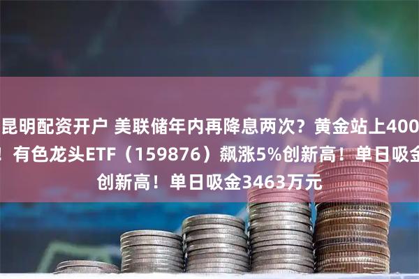 昆明配资开户 美联储年内再降息两次？黄金站上4000美元关口！有色龙头ETF（159876）飙涨5%创新高！单日吸金3463万元