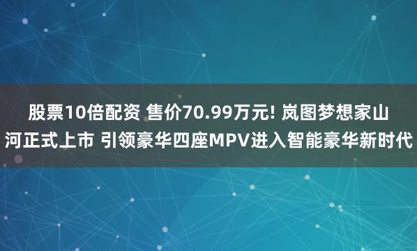 股票10倍配资 售价70.99万元! 岚图梦想家山河正式上市 引领豪华四座MPV进入智能豪华新时代