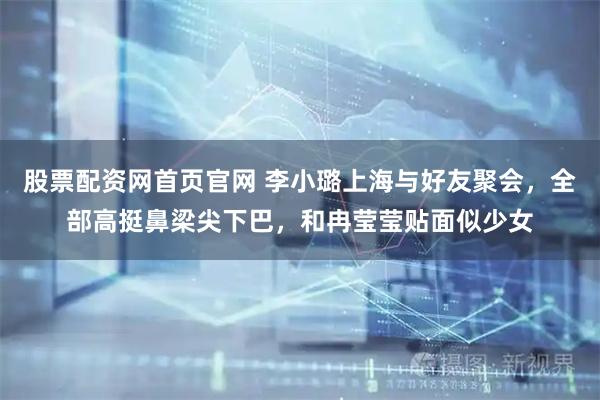 股票配资网首页官网 李小璐上海与好友聚会，全部高挺鼻梁尖下巴，和冉莹莹贴面似少女