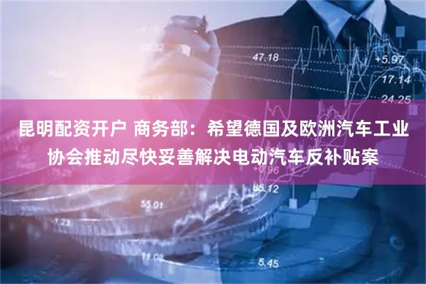 昆明配资开户 商务部：希望德国及欧洲汽车工业协会推动尽快妥善解决电动汽车反补贴案