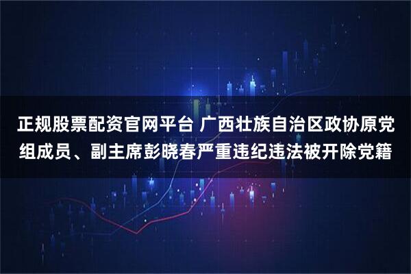 正规股票配资官网平台 广西壮族自治区政协原党组成员、副主席彭晓春严重违纪违法被开除党籍