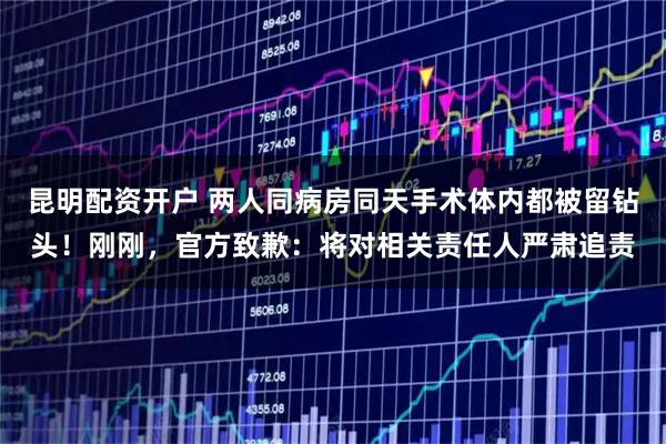 昆明配资开户 两人同病房同天手术体内都被留钻头！刚刚，官方致歉：将对相关责任人严肃追责