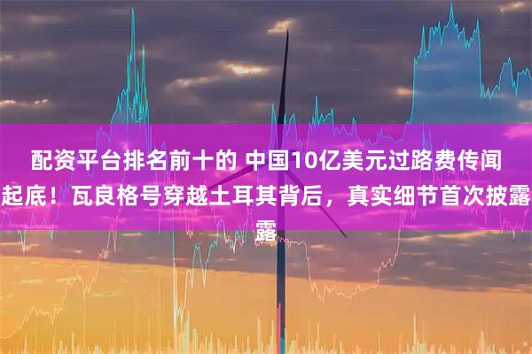 配资平台排名前十的 中国10亿美元过路费传闻起底！瓦良格号穿越土耳其背后，真实细节首次披露