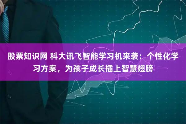 股票知识网 科大讯飞智能学习机来袭：个性化学习方案，为孩子成长插上智慧翅膀