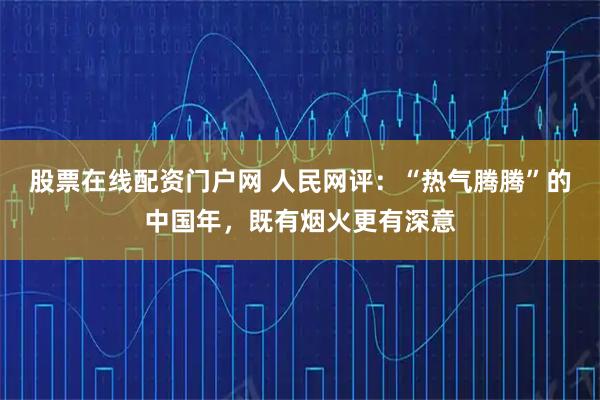 股票在线配资门户网 人民网评：“热气腾腾”的中国年，既有烟火更有深意