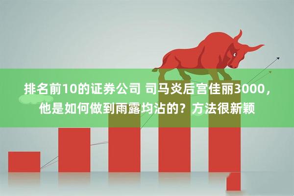 排名前10的证券公司 司马炎后宫佳丽3000，他是如何做到雨露均沾的？方法很新颖