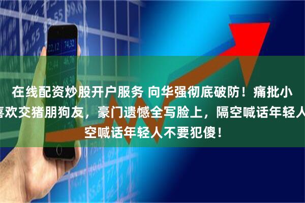 在线配资炒股开户服务 向华强彻底破防！痛批小儿子向佑喜欢交猪朋狗友，豪门遗憾全写脸上，隔空喊话年轻人不要犯傻！