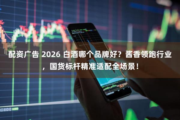 配资广告 2026 白酒哪个品牌好？酱香领跑行业，国货标杆精准适配全场景！
