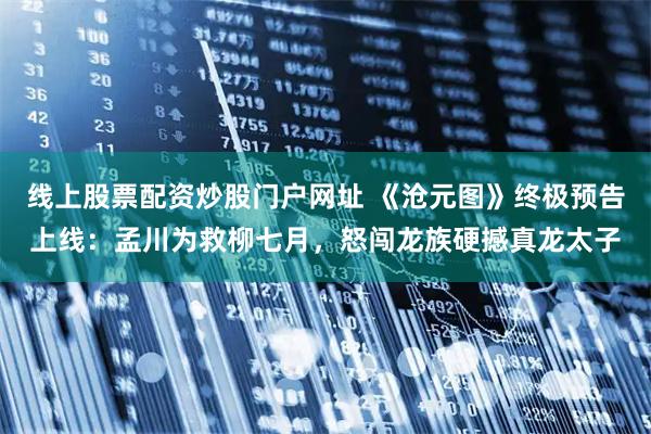 线上股票配资炒股门户网址 《沧元图》终极预告上线：孟川为救柳七月，怒闯龙族硬撼真龙太子