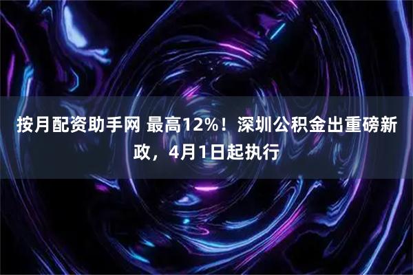 按月配资助手网 最高12%！深圳公积金出重磅新政，4月1日起执行