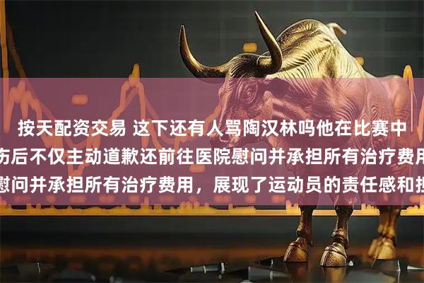 按天配资交易 这下还有人骂陶汉林吗他在比赛中无意肘击导致刘传兴受伤后不仅主动道歉还前往医院慰问并承担所有治疗费用，展现了运动员的责任感和担当