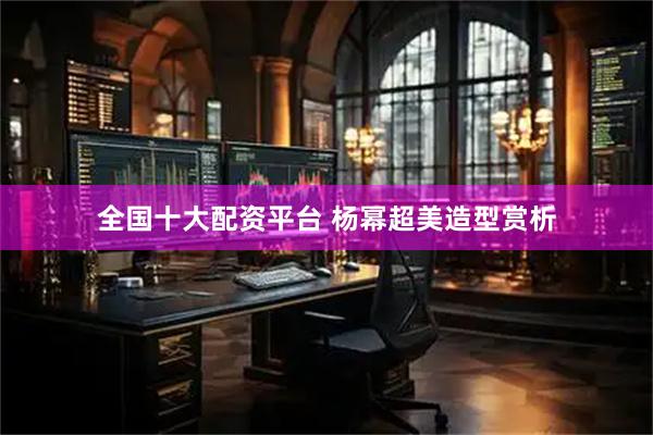 全国十大配资平台 杨幂超美造型赏析
