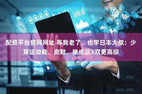 配资平台官网网址 等我老了，也学日本大叔：少穿运动鞋、皮鞋，换成这3双更高级