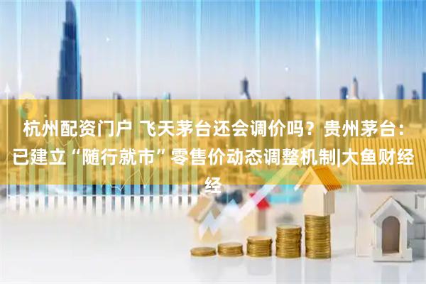 杭州配资门户 飞天茅台还会调价吗？贵州茅台：已建立“随行就市”零售价动态调整机制|大鱼财经