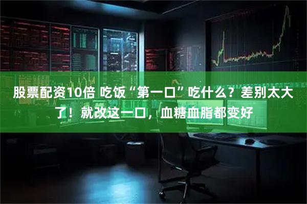 股票配资10倍 吃饭“第一口”吃什么？差别太大了！就改这一口，血糖血脂都变好