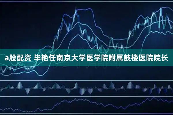 a股配资 毕艳任南京大学医学院附属鼓楼医院院长