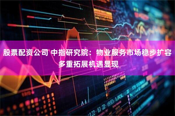 股票配资公司 中指研究院：物业服务市场稳步扩容 多重拓展机遇显现