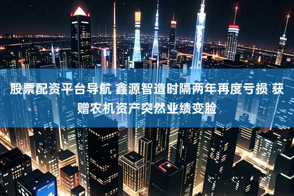 股票配资平台导航 鑫源智造时隔两年再度亏损 获赠农机资产突然业绩变脸